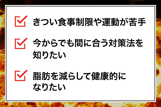 ・きつい食事制限や運動が苦手・今からでも間に合う対策法を知りたい・脂肪を減らして健康的になりたい